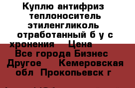  Куплю антифриз, теплоноситель этиленгликоль, отработанный б/у с хронения. › Цена ­ 100 - Все города Бизнес » Другое   . Кемеровская обл.,Прокопьевск г.